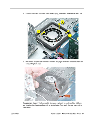 Page 65Power Mac G4 (Mirror/FW 800) Take Apart - 63
 Optical Fan3. Slide the fan bafﬂe forward to clear the two pegs, and lift the fan bafﬂe off of the fan.
4. Pull the fan straight up to remove it from the two pegs. Route the fan cable under the 
surrounding foam wall.
Replacement Note:  If the foam wall is damaged, replace it by peeling off the old foam 
and cleaning the chassis surface with an alcohol wipe. Then apply the new foam wall to 
the chassis. 