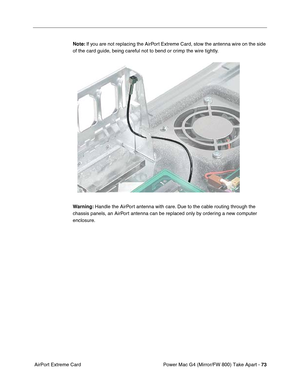 Page 75Power Mac G4 (Mirror/FW 800) Take Apart - 73
 AirPort Extreme CardNote: If you are not replacing the AirPort Extreme Card, stow the antenna wire on the side 
of the card guide, being careful not to bend or crimp the wire tightly.
 
Warning: Handle the AirPort antenna with care. Due to the cable routing through the 
chassis panels, an AirPort antenna can be replaced only by ordering a new computer 
enclosure. 