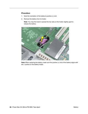 Page 8886 - Power Mac G4 (Mirror/FW 800) Take Apart
 Battery
Procedure
1. Note the orientation of the battery’s positive (+) end.
2. Remove the battery from its holder.
Note: You may first need to spread the two tabs on the holder slightly apart to 
release the battery.
Note: When replacing the battery, make sure the positive (+) end of the battery aligns with 
the + symbol on the battery holder. 