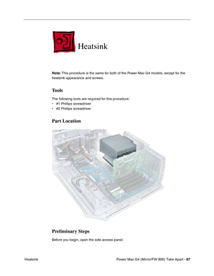 Page 89Power Mac G4 (Mirror/FW 800) Take Apart - 87
 Heatsink
Heatsink
Note: This procedure is the same for both of the Power Mac G4 models, except for the 
heatsink appearance and screws.
Tools
The following tools are required for this procedure:
• #1 Phillips screwdriver
• #2 Phillips screwdriver
Part Location
Preliminary Steps
Before you begin, open the side access panel. 