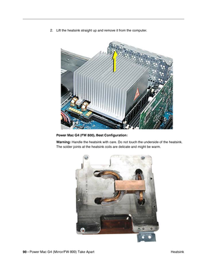 Page 9290 - Power Mac G4 (Mirror/FW 800) Take Apart
 Heatsink 2. Lift the heatsink straight up and remove it from the computer.
Power Mac G4 (FW 800), Best Conﬁguration: 
Warning: Handle the heatsink with care. Do not touch the underside of the heatsink. 
The solder joints at the heatsink coils are delicate and might be warm. 