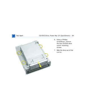 Page 106 Take ApartCD/DVD Drive, Power Mac G4 (QuickSilvers)  -   84
6. Using a Phillips 
screwdriver, remove 
the four CD/DVD drive 
carrier mounting 
screws.
7. Slide the drive out of the 
carrier. 