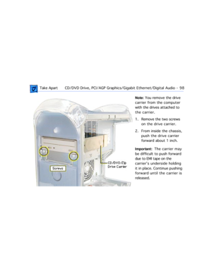 Page 120 Take ApartCD/DVD Drive, PCI/AGP Graphics/Gigabit Ethernet/Digital Audio  -   98
Note: You remove the drive 
carrier from the computer 
with the drives attached to 
the carrier.
1. Remove the two screws 
on the drive carrier. 
2. From inside the chassis, 
push the drive carrier 
forward about 1 inch.
Important:  The  carrier  may 
be difficult to push forward 
due to EMI tape on the 
carrierÕs underside holding 
it in place. Continue pushing 
forward until the carrier is 
released. 