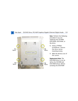 Page 123 Take ApartCD/DVD Drive, PCI/AGP Graphics/Gigabit Ethernet/Digital Audio  -   101
Note:  Perform  the  following 
procedure if you are 
replacing the CD-ROM, 
DVD-ROM, DVD-RAM, or 
Zip drive.
8. Using a Phillips 
screwdriver, remove 
the drive carrier 
mounting screws.
9. Slide the drive(s) out of 
the carrier.
Replacement Note: The 
DVD-RAM drive is not as 
tall as the CD-ROM and 
DVD-ROM drives. Before 
screwing the DVD-RAM  