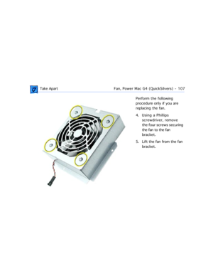 Page 129 Take ApartFan, Power Mac G4 (QuickSilvers)  -   107
Perform the following 
procedure only if you are 
replacing the fan.
4. Using a Phillips 
screwdriver, remove 
the four screws securing 
the fan to the fan 
bracket.
5. Lift the fan from the fan 
bracket. 