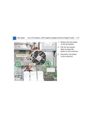 Page 132 Take ApartFan, PCI Graphics, AGP Graphics/Gigabit Ethernet/Digital Audio  -   110
1. Remove the two screws 
on the fan bracket.
2. Pull the fan bracket 
down to access the 
power-to-fan connector. 
3. Disconnect the power-
to-fan connector. 