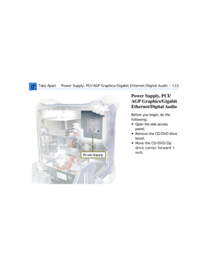 Page 144 Take ApartPower Supply, PCI/AGP Graphics/Gigabit Ethernet/Digital Audio  -   122
Power Supply, PCI/
AGP Graphics/Gigabit 
Ethernet/Digital Audio
Before you begin, do the 
following:
¥ Open the side access 
panel.
¥ Remove the CD/DVD drive 
bezel.
¥ Move the CD/DVD/Zip 
drive carrier forward 1 
inch. 