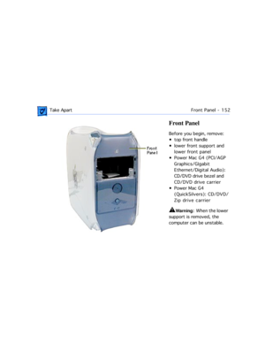 Page 174 Take ApartFront Panel -  152
Front Panel
Before you begin, remove:
¥ top front handle
¥ lower front support and 
lower front panel
¥ Power Mac G4 (PCI/AGP 
Graphics/GIgabit 
Ethernet/Digital Audio): 
CD/DVD drive bezel and 
CD/DVD drive carrier
¥ Power Mac G4 
(QuickSilvers): CD/DVD/
Zip drive carrier 
±Warning:  When the lower 
support is removed, the 
computer can be unstable. 