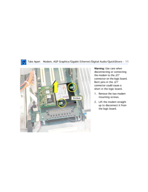 Page 33 
 Take ApartModem, AGP Graphics/Gigabit Ethernet/Digital Audio/QuickSilvers  -   11 
Warning:  
 Use care when 
disconnecting or connecting 
the modem to the J27 
connector on the logic board. 
Bent pins in the J27 
connector could cause a 
short in the logic board.
1 . Remove the two modem 
mounting screws.
2. Lift the modem straight 
up to disconnect it from 
the logic board. 