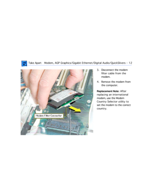 Page 34 
 Take ApartModem, AGP Graphics/Gigabit Ethernet/Digital Audio/QuickSilvers  -   12 
3. Disconnect the modem 
filter cable from the 
modem.
4. Remove the modem from 
the computer.  
Replacement Note:  
 After 
replacing an international 
modem, use the Modem 
Country Selector utility to 
set the modem to the correct 
country. 