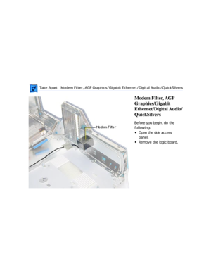 Page 35 
 Take ApartModem Filter, AGP Graphics/Gigabit Ethernet/Digital Audio/QuickSilvers  
Modem Filter, AGP 
Graphics/Gigabit 
Ethernet/Digital Audio/
QuickSilvers 
Before you begin, do the 
following:
¥ Open the side access 
panel.
¥ Remove the logic board. 