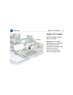 Page 38 
 Take ApartModem, PCI Graphics  -   16 
Modem, PCI Graphics 
Before you begin, open the 
side access panel.  
Warning:  
 Use care when 
disconnecting or connecting 
the modem to the J27 
connector on the logic board. 
Bent pins in the J27 
connector could cause a 
short in the logic board. 