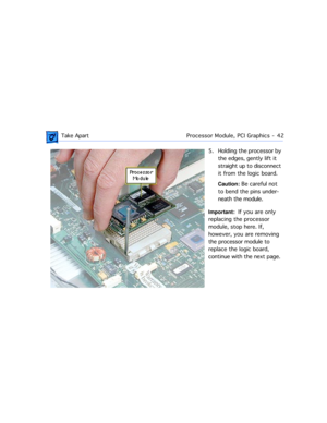 Page 64 
 Take ApartProcessor Module, PCI Graphics  -   42 
5. Holding the processor by 
the edges, gently lift it 
straight up to disconnect 
it from the logic board.  
Caution: 
 Be careful not 
to bend the pins under-
neath the module. 
Important: 
  If you are only 
replacing the processor 
module, stop here. If, 
however, you are removing 
the processor module to 
replace the logic board, 
continue with the next page. 