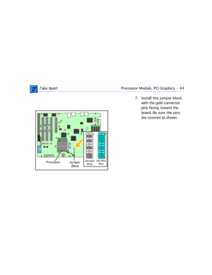 Page 66 
 Take ApartProcessor Module, PCI Graphics  -   44
7. Install the jumper block 
with the gold connector 
pins facing toward the 
board. Be sure the pins 
are covered as shown.
Processor
Jumper 
Block400 MHz
White350 MHz
Blue 