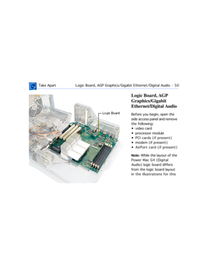 Page 72 Take ApartLogic Board, AGP Graphics/Gigabit Ethernet/Digital Audio  -   50
Logic Board, AGP 
Graphics/Gigabit 
Ethernet/Digital Audio
Before you begin, open the 
side access panel and remove 
the following:
¥ video card
¥ processor module
¥ PCI cards (if present)
¥ modem (if present)
¥ AirPort card (if present)
Note: While the layout of the 
Power Mac G4 (Digital 
Audio) logic board differs 
from the logic board layout 
in the illustrations for this  