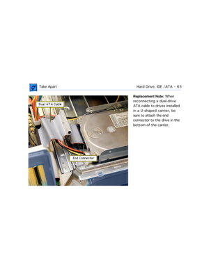 Page 87 Take ApartHard Drive, IDE /ATA  -   65
Replacement Note: When 
reconnecting a dual-drive 
ATA cable to drives installed 
in a U-shaped carrier, be 
sure to attach the end 
connector to the drive in the 
bottom of the carrier. 