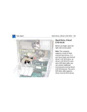 Page 88 Take ApartHard Drive, Ultra2 LVD SCSI  -   66
Hard Drive, Ultra2 
LVD SCSI
Before you begin, open the 
right side access panel.
Note: This computer 
supports a total of three 
internal hard drives. If a 
unit has at least one internal 
Ultra2 LVD SCSI drive, an 
Ultra2 LVD SCSI PCI card, 
and a SCSI data cable, you 
can connect additional 
internal and external Ultra2 
LVD SCSI devices. The unitÕs 
SCSI data cable supports 
three internal SCSI drives;  