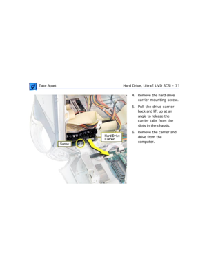 Page 93 Take ApartHard Drive, Ultra2 LVD SCSI  -   71
4. Remove the hard drive 
carrier mounting screw.
5. Pull the drive carrier 
back and lift up at an 
angle to release the 
carrier tabs from the 
slots in the chassis.
6. Remove the carrier and 
drive from the 
computer. 