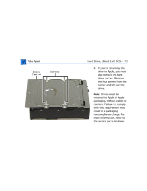 Page 95 Take ApartHard Drive, Ultra2 LVD SCSI  -   73
8. If youÕre returning the 
drive to Apple, you must 
also remove the hard 
drive carrier. Remove 
the four screws from the 
carrier and lift out the 
drive.
Note:  Drives must be 
returned to Apple in Apple 
packaging, without cables or 
carriers. Failure to comply 
with this requirement may 
result in a packaging 
noncompliance charge. For 
more information, refer to 
the service parts database. 