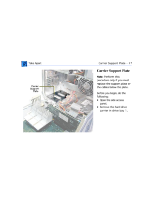 Page 99 Take ApartCarrier Support Plate - 77
Carrier Support Plate
Note: Perform this 
procedure only if you must 
replace the support plate or 
the cables below the plate.
Before you begin, do the 
following: 
¥ Open the side access 
panel.
¥ Remove the hard drive 
carrier in drive bay 1. 