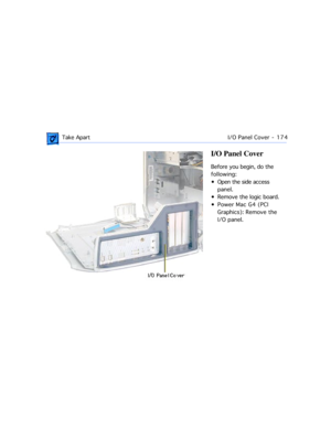 Page 196 Take ApartI/O Panel Cover  -   174
I/O Panel Cover
Before you begin, do the 
following:
¥ Open the side access 
panel.
¥ Remove the logic board.
¥ Power Mac G4 (PCI 
Graphics): Remove the
I/O panel. 