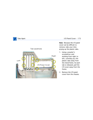 Page 197 Take ApartI/O Panel Cover  -   175
Note:  Because the I/O panel 
cover can be difficult to 
remove, take your time 
prying up the plastic tabs.
1. Using a jewelerÕs 
screwdriver and 
working from right to 
left, carefully pry the  
plastic tabs away from 
the metal frame. As each 
tab is released, pull the 
I/O cover away from the 
frame.
2. Remove the I/O panel 
cover from the chassis. 