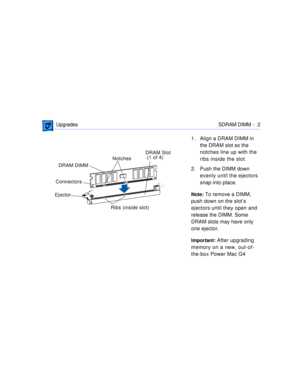 Page 269 
 Upgrades SDRAM DIMM -  2 
1. Align a DRAM DIMM in 
the DRAM slot so the 
notches line up with the 
ribs inside the slot.
2 . Push the DIMM down 
evenly until the ejectors 
snap into place. 
Note: 
 To remove a DIMM, 
push down on the slotÕs 
ejectors until they open and 
release the DIMM. Some 
DRAM slots may have only 
one ejector. 
Important: 
 After upgrading 
memory on a new, out-of-
the-box Power Mac G4 
DRAM DIMM 
Ejector

ConnectorsNotchesDRAM Slot
 (1 of 4)
Ribs (inside slot) 