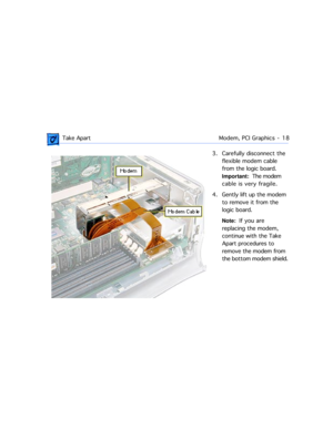 Page 40 
 Take ApartModem, PCI Graphics  -   18 
3. Carefully disconnect the 
flexible modem cable 
from the logic board.     
Important:  
  The modem 
cable is very fragile.
4. Gently lift up the modem 
to remove it from the 
logic board.   
Note:  
  If you are 
replacing the modem, 
continue with the Take 
Apart procedures to 
remove the modem from 
the bottom modem shield. 