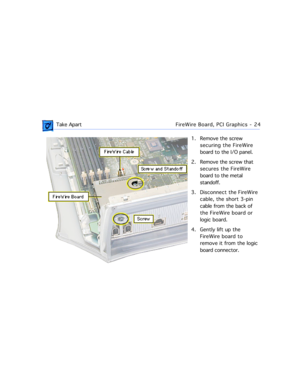 Page 46 
 Take ApartFireWire Board, PCI Graphics - 24 
1. Remove the screw 
securing the FireWire 
board to the I/O panel.
2. Remove the screw that 
secures the FireWire 
board to the metal 
standoff. 
3. Disconnect the FireWire 
cable, the short 3-pin 
cable from the back of 
the FireWire board or 
logic board.
4. Gently lift up the 
FireWire board to 
remove it from the logic 
board connector.  