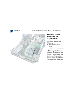 Page 49 
 Take ApartProcessor Module, Power Mac G4 (QuickSilvers)  -   27 
Processor Module, 
Power Mac G4 
(QuickSilvers) 
Before you begin, do the 
following:
¥ Open the side access 
panel.
¥ Remove the processor fan. 
±
 
Warning:  
  The heatsink 
covering the processor may 
be hot. If the computer has 
been recently operating, 
allow it to cool down before 
performing this procedure. 