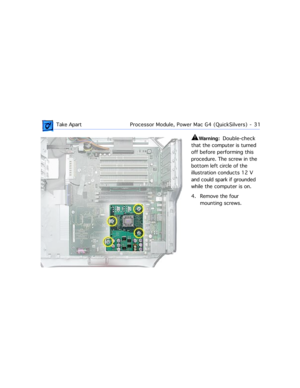 Page 53 
 Take ApartProcessor Module, Power Mac G4 (QuickSilvers)  -   31 
±
 
Warning:  
  Double-check 
that the computer is turned 
off before performing this 
procedure. The screw in the 
bottom left circle of the 
illustration conducts 12 V 
and could spark if grounded 
while the computer is on.
4. Remove the four 
mounting screws. 