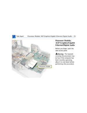 Page 57 
 Take ApartProcessor Module, AGP Graphics/Gigabit Ethernet/Digital Audio  -   35 
Processor Module, 
AGP Graphics/Gigabit 
Ethernet/Digital Audio 
Before you begin, open the 
side access panel. 
±
 
Warning: 
  The heatsink 
covering the processor may 
be hot. If the computer has 
been recently operating, 
allow it to cool down before 
performing this procedure. 