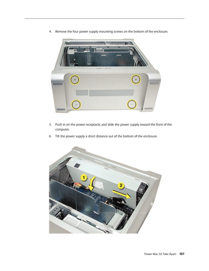 Page 102
Power Mac G5 Take Apart 107

Remove the four power supply mounting screws on the bottom of the enclosure.
Push in on the power receptacle, and slide the power supply toward the front of the 
computer.
Tilt the power supply a short distance out of the bottom of the enclosure.
4.
5.
6. 