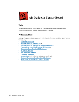 Page 107
112 Power Mac G5 Take Apart

Air Deflector Sensor Board
Tools
The only tools required for this procedure are a long-handled and a short-handled Phillips 
screwdriver. A small mirror to use in locating the board is optional.
Preliminary Steps
Before you begin, open the computer, lay it on its side with the access side facing up, and remove 
the following:
Front inlet fan assembly
Heatsink cover(s) for Power Mac G5 or
Heatsink cover(s) for Power Mac G5 (June 2004/Early 2005)
Processor(s) for Power Mac G5...