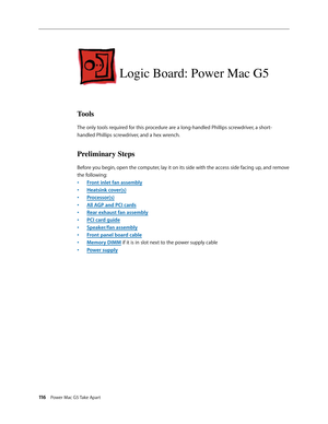 Page 111
116 Power Mac G5 Take Apart

Logic Board: Power Mac G5 
Tools
The only tools required for this procedure are a long-handled Phillips screwdriver, a short-
handled Phillips screwdriver, and a hex wrench.
Preliminary Steps
Before you begin, open the computer, lay it on its side with the access side facing up, and remove 
the following:
Front inlet fan assembly
Heatsink cover(s)
Processor(s)
All AGP and PCI cards
Rear exhaust fan assembly
PCI card guide
Speaker/fan assembly
Front panel board cable
Memory...