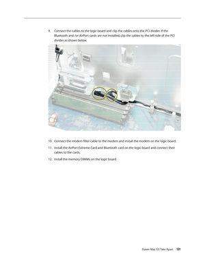 Page 126
Power Mac G5 Take Apart 131

Connect the cables to the logic board and clip the cables onto the PCI divider. If the 
Bluetooth and /or AirPort cards are not installed, clip the cables to the left side of the PCI 
divider as shown below.
Connect the modem filter cable to the modem and install the modem on the logic board.
Install the AirPort Extreme Card and Bluetooth card on the logic board and connect their 
cables to the cards.
Install the memory DIMMs on the logic board.
9.
10.
11.
12. 
