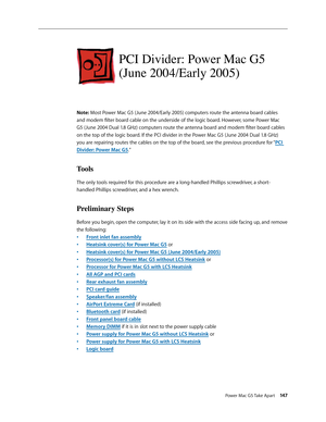 Page 142
Power Mac G5 Take Apart 147

PCI Divider: Power Mac G5 
(June 2004/Early 2005)
Note: Most Power Mac G5 (June 2004/Early 2005) computers route the antenna board cables 
and modem filter board cable on the underside of the logic board. However, some Power Mac 
G5 (June 2004 Dual 1.8 GHz) computers route the antenna board and modem filter board cables 
on the top of the logic board. If the PCI divider in the Power Mac G5 (June 2004 Dual 1.8 GHz) 
you are repairing routes the cables on the top of the board,...