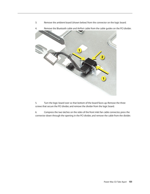 Page 146
Power Mac G5 Take Apart 151

3.  Remove the ambient board (shown below) from the connector on the logic board.
4.   Remove the Bluetooth cable and AirPort cable from the cable guides on the PCI divider.
5.   Turn the logic board over so that bottom of the board faces up. Remove the three 
screws that secure the PCI divider, and remove the divider from the logic board.
6.  Compress the two latches on the sides of the front inlet fan cable connector, press the 
connector down through the opening in the...