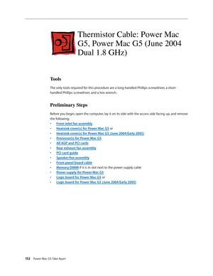 Page 147
152 Power Mac G5 Take Apart

Thermistor Cable: Power Mac 
G5, Power Mac G5 (June 2004 
Dual 1.8 GHz)
Tools
The only tools required for this procedure are a long-handled Phillips screwdriver, a short-
handled Phillips screwdriver, and a hex wrench.
Preliminary Steps
Before you begin, open the computer, lay it on its side with the access side facing up, and remove 
the following:
Front inlet fan assembly
Heatsink cover(s) for Power Mac G5 or
Heatsink cover(s) for Power Mac G5 (June 2004/Early 2005)...