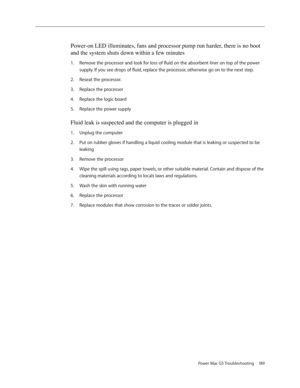 Page 183
Power Mac G5 Troubleshooting 189

Power-on LED illuminates, fans and processor pump run harder, there is no boot 
and the system shuts down within a few minutes
Remove the processor and look for loss of fluid on the absorbent liner on top of the power 
supply. If you see drops of fluid, replace the processor, otherwise go on to the next step.
Reseat the processor. 
Replace the processor
Replace the logic board
Replace the power supply
Fluid leak is suspected and the computer is plugged in
Unplug the...