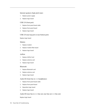 Page 186
192 Power Mac G5 Troubleshooting
Internal speakers (high-pitch tone) 
Replace power supply
Replace logic board
USB 2.0 (front port) 
Replace front panel board cable
Replace front panel board
Replace logic board
USB 2.0 (rear-top port or rear bottom port)
Replace logic board
Modem
Replace modem
Replace modem filter board
Replace logic board
AirPort 
Replace AirPort Card
Replace antenna card
Replace logic board
Bluetooth 
Replace Bluetooth card
Replace antenna card
Replace logic board
Audio IO (front line...