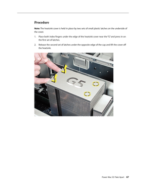 Page 62
Power Mac G5 Take Apart 67
Procedure
Note: The heatsink cover is held in place by two sets of small plastic latches on the underside of 
the cover. 
Place both index fingers under the edge of the heatsink cover near the “G” and press in on 
the first set of latches. 
Release the second set of latches under the opposite edge of the cap and lift the cover off 
the heatsink.
1.
2. 