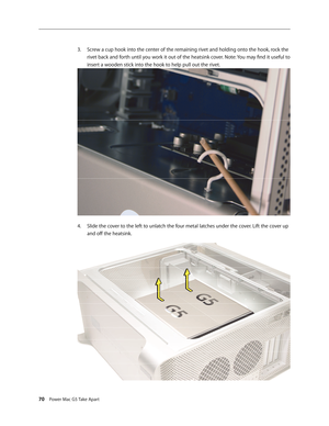Page 65
70 Power Mac G5 Take Apart

Screw a cup hook into the center of the remaining rivet and holding onto the hook, rock the 
rivet back and forth until you work it out of the heatsink cover. Note: You may find it useful to 
insert a wooden stick into the hook to help pull out the rivet.
Slide the cover to the left to unlatch the four metal latches under the cover. Lift the cover up 
and off the heatsink.
3.
4. 