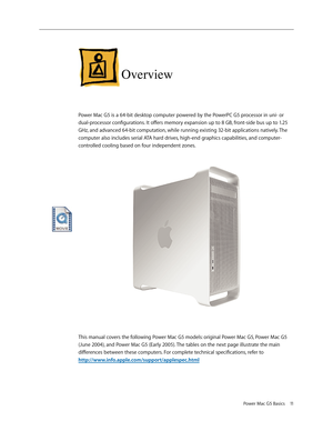 Page 8
Power Mac G5 Basics 11

Overview
Power Mac G5 is a 64-bit desktop computer powered by the PowerPC G5 processor in uni- or 
dual-processor configurations. It offers memory expansion up to 8 GB, front-side bus up to 1.25 
GHz, and advanced 64-bit computation, while running existing 32-bit applications natively. The 
computer also includes serial ATA hard drives, high-end graphics capabilities, and computer-
controlled cooling based on four independent zones. 
This manual covers the following Power Mac G5...