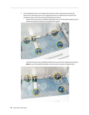 Page 71
76 Power Mac G5 Take Apart

Do the following if: a) you are replacing the processor with a new processor and b) the 
holes for the mounting screws in the original processor are smaller than the holes for the 
mounting screws in the new processor. Otherwise, go to step 3. 
•  Remove the four processor standoffs (marked by circles in the illustration below). Do not 
 
  remove the processor locator pin (marked by the square).
 
•  Install the four processor standoff assemblies that came with the...
