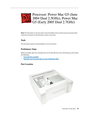 Page 74
Power Mac G5 Take Apart 79

Processor: Power Mac G5 (June 
2004 Dual 2.5GHz), Power Mac 
G5 (Early 2005 Dual 2.7GHz)
Note: The illustrations in this procedure show the Delphi version of the processor. Except where 
noted, the procedure for the Panasonic version is the same.
Tools
This procedure requires a long-handled 2.5 mm hex wrench. 
Preliminary Steps
Before you begin, open the computer, lay it on its side with the access side facing up, and remove 
the following:
Front inlet fan assembly
Heatsink...
