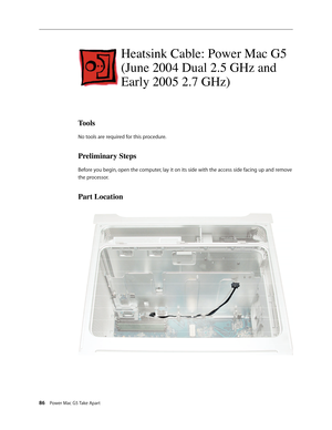 Page 81
86 Power Mac G5 Take Apart

Heatsink Cable: Power Mac G5 
(June 2004 Dual 2.5 GHz and 
Early 2005 2.7 GHz)
Tools
No tools are required for this procedure.
Preliminary Steps
Before you begin, open the computer, lay it on its side with the access side facing up and remove 
the processor.
Part Location 