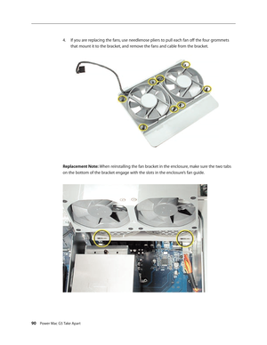 Page 85
90 Power Mac G5 Take Apart

If you are replacing the fans, use needlenose pliers to pull each fan off the four grommets 
that mount it to the bracket, and remove the fans and cable from the bracket.
Replacement Note: When reinstalling the fan bracket in the enclosure, make sure the two tabs 
on the bottom of the bracket engage with the slots in the enclosure’s fan guide. 
4. 