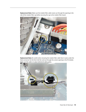 Page 90
Power Mac G5 Take Apart 95

Replacement Note: Make sure the modem filter cable routes out through the opening in the 
side of the modem filter cap before securing the cap to the modem filter board.
Replacement Note: Be careful when rerouting the modem filter cable that it routes under the 
black connector for the front inlet fan and out through the correct opening in the PCI divider. 
Make sure the cable is in place behind all cable guides. 