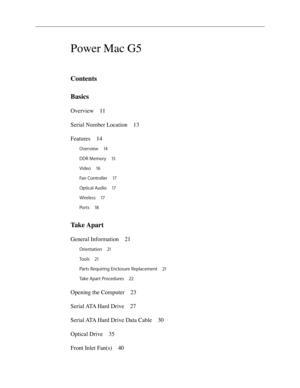 Page 2
Power Mac G5
Contents
Basics
Overview 11
Serial Number Location  1
3
Features  1
4
Overview  14
DDR Memory  1
5
Video  1
6
Fan Controller  1
7
Optical Audio  1
7
Wireless  1
7
Ports  1
8
Take Apart
General Information  21
Orientation 21
Tools  2
1
Parts Requiring Enclosure Replacement  2
1
Take Apart Procedures  2
2
Opening the Computer  23
Serial ATA Hard Drive  2
7
Serial ATA Hard Drive Data Cable  3
0
Optical Drive  3
5
Front Inlet Fan(s)  4
0 
